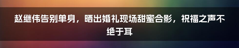 赵继伟告别单身，晒出婚礼现场甜蜜合影，祝福之声不绝于耳