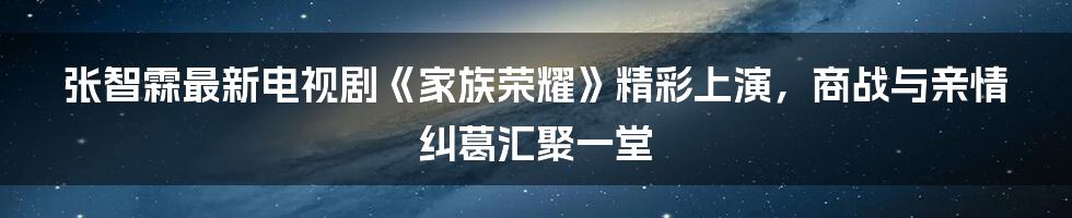 张智霖最新电视剧《家族荣耀》精彩上演，商战与亲情纠葛汇聚一堂