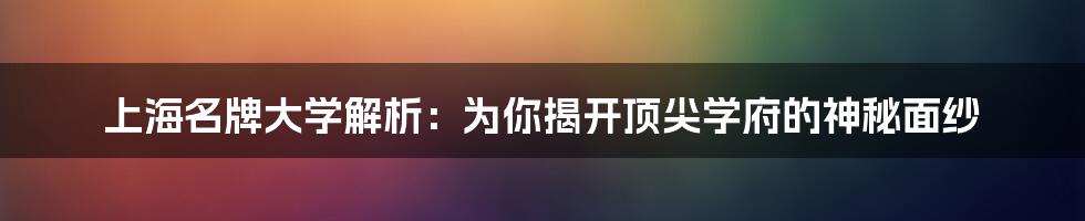 上海名牌大学解析：为你揭开顶尖学府的神秘面纱