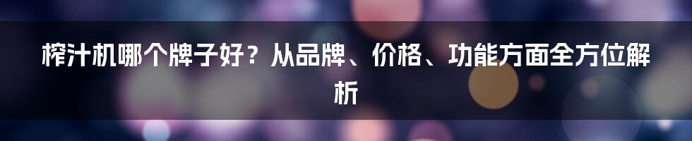 榨汁机哪个牌子好？从品牌、价格、功能方面全方位解析