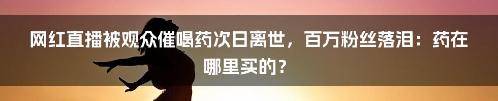 网红直播被观众催喝药次日离世，百万粉丝落泪：药在哪里买的？