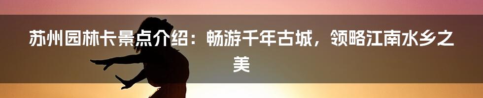 苏州园林卡景点介绍：畅游千年古城，领略江南水乡之美