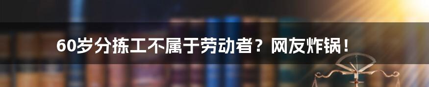 60岁分拣工不属于劳动者？网友炸锅！