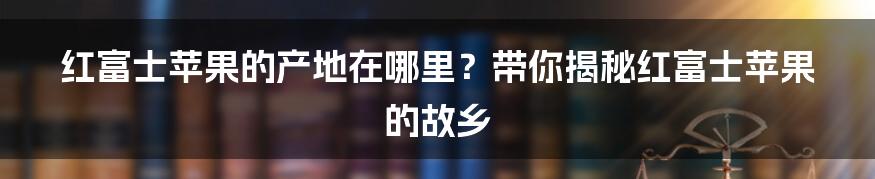 红富士苹果的产地在哪里？带你揭秘红富士苹果的故乡