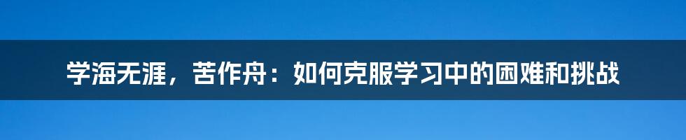 学海无涯，苦作舟：如何克服学习中的困难和挑战