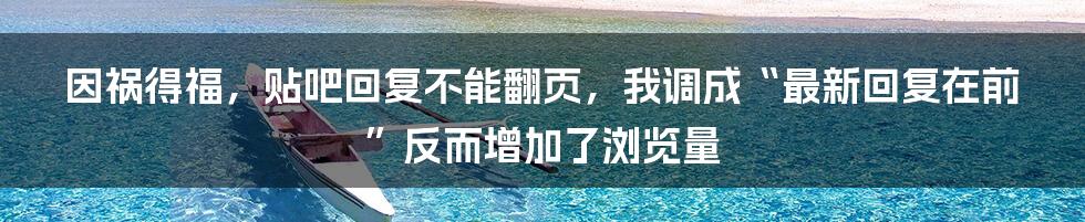 因祸得福，贴吧回复不能翻页，我调成“最新回复在前”反而增加了浏览量