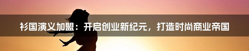 衫国演义加盟：开启创业新纪元，打造时尚商业帝国