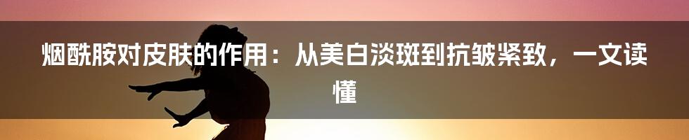 烟酰胺对皮肤的作用：从美白淡斑到抗皱紧致，一文读懂