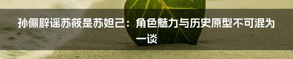 孙俪辟谣苏筱是苏妲己：角色魅力与历史原型不可混为一谈