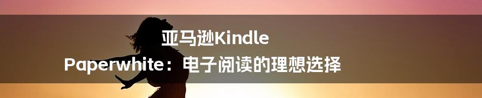 亚马逊Kindle Paperwhite：电子阅读的理想选择