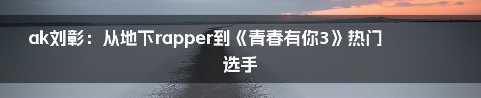 ak刘彰：从地下rapper到《青春有你3》热门选手