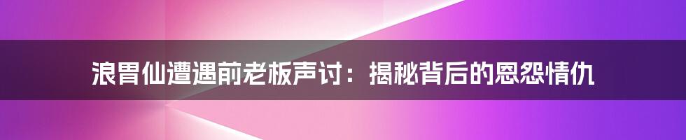 浪胃仙遭遇前老板声讨：揭秘背后的恩怨情仇