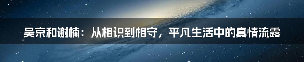 吴京和谢楠：从相识到相守，平凡生活中的真情流露