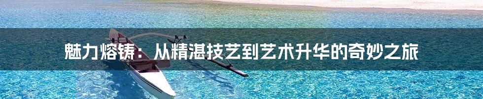 魅力熔铸：从精湛技艺到艺术升华的奇妙之旅