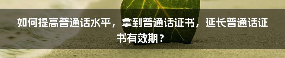 如何提高普通话水平，拿到普通话证书，延长普通话证书有效期？