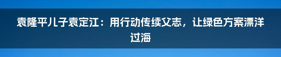 袁隆平儿子袁定江：用行动传续父志，让绿色方案漂洋过海