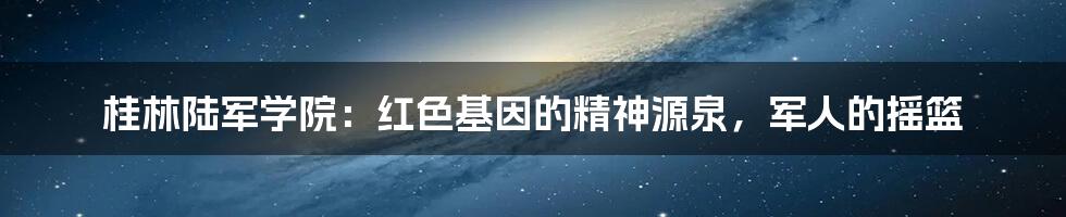 桂林陆军学院：红色基因的精神源泉，军人的摇篮