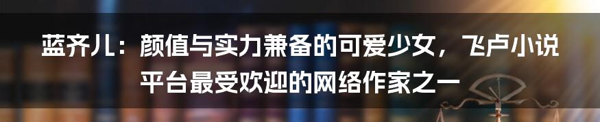 蓝齐儿：颜值与实力兼备的可爱少女，飞卢小说平台最受欢迎的网络作家之一