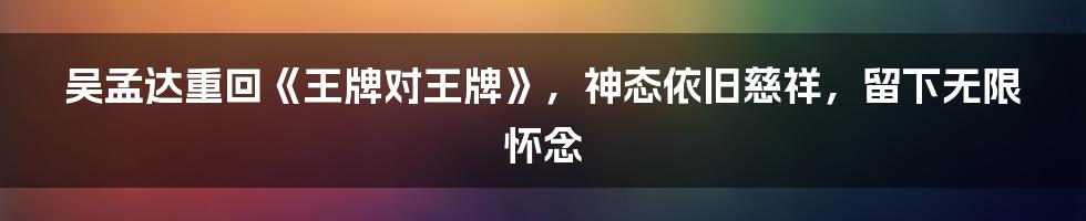 吴孟达重回《王牌对王牌》，神态依旧慈祥，留下无限怀念