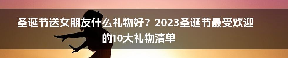 圣诞节送女朋友什么礼物好？2023圣诞节最受欢迎的10大礼物清单