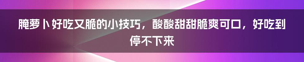 腌萝卜好吃又脆的小技巧，酸酸甜甜脆爽可口，好吃到停不下来