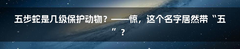 五步蛇是几级保护动物？——惊，这个名字居然带“五”？