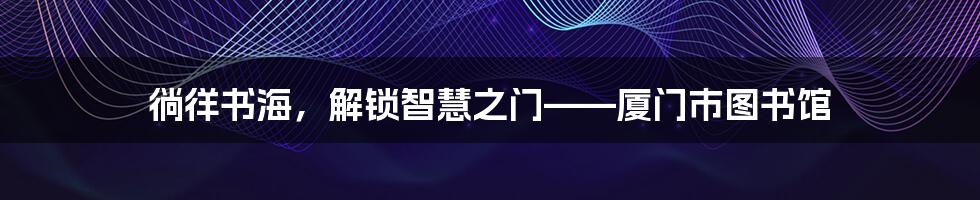 徜徉书海，解锁智慧之门——厦门市图书馆