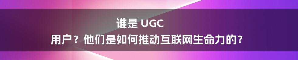 谁是 UGC 用户？他们是如何推动互联网生命力的？