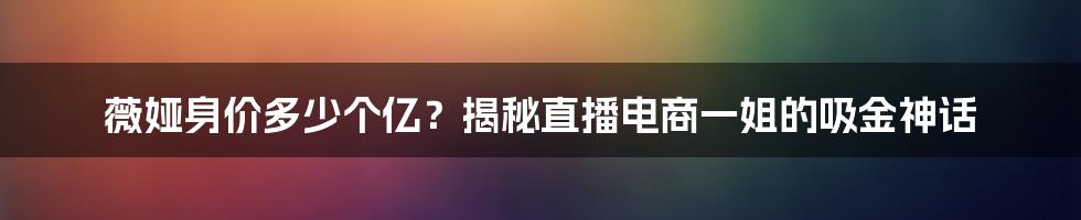 薇娅身价多少个亿？揭秘直播电商一姐的吸金神话