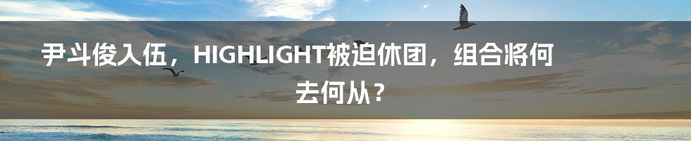 尹斗俊入伍，HIGHLIGHT被迫休团，组合将何去何从？