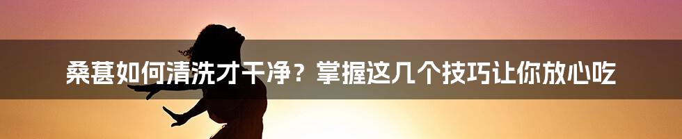 桑葚如何清洗才干净？掌握这几个技巧让你放心吃