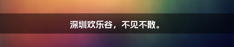 深圳欢乐谷，不见不散。