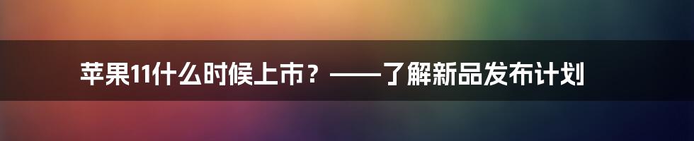 苹果11什么时候上市？——了解新品发布计划