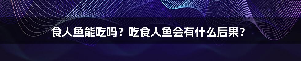 食人鱼能吃吗？吃食人鱼会有什么后果？