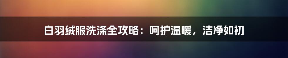 白羽绒服洗涤全攻略：呵护温暖，洁净如初