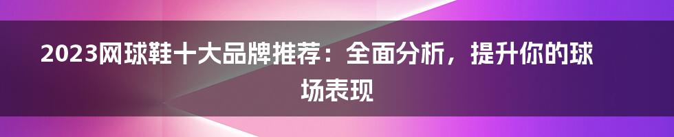 2023网球鞋十大品牌推荐：全面分析，提升你的球场表现