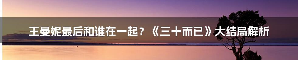 王曼妮最后和谁在一起？《三十而已》大结局解析