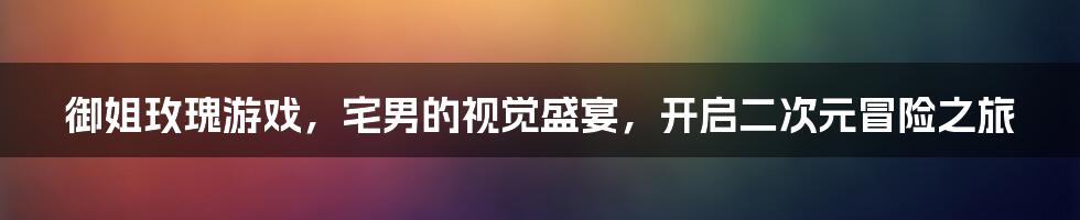 御姐玫瑰游戏，宅男的视觉盛宴，开启二次元冒险之旅