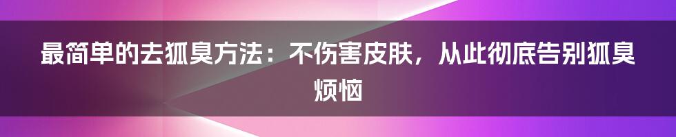 最简单的去狐臭方法：不伤害皮肤，从此彻底告别狐臭烦恼