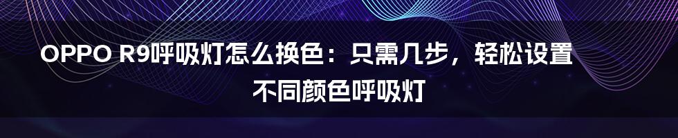 OPPO R9呼吸灯怎么换色：只需几步，轻松设置不同颜色呼吸灯