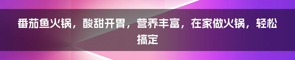 番茄鱼火锅，酸甜开胃，营养丰富，在家做火锅，轻松搞定