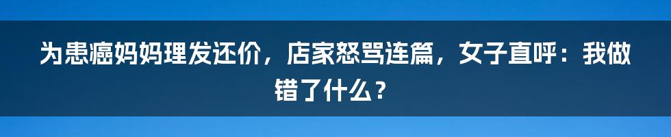 为患癌妈妈理发还价，店家怒骂连篇，女子直呼：我做错了什么？