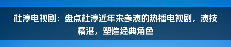 杜淳电视剧：盘点杜淳近年来参演的热播电视剧，演技精湛，塑造经典角色