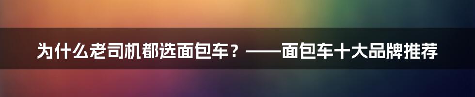 为什么老司机都选面包车？——面包车十大品牌推荐