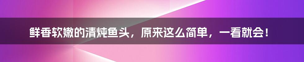 鲜香软嫩的清炖鱼头，原来这么简单，一看就会！