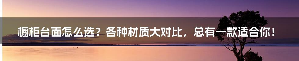 橱柜台面怎么选？各种材质大对比，总有一款适合你！