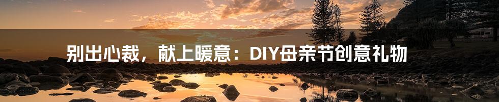 别出心裁，献上暖意：DIY母亲节创意礼物