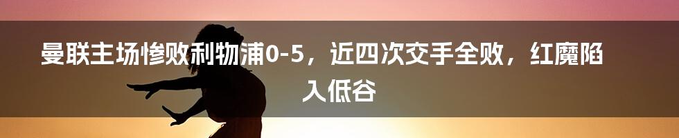 曼联主场惨败利物浦0-5，近四次交手全败，红魔陷入低谷