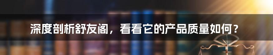 深度剖析舒友阁，看看它的产品质量如何？