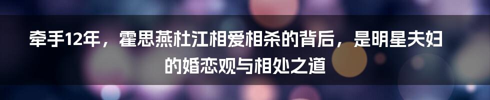 牵手12年，霍思燕杜江相爱相杀的背后，是明星夫妇的婚恋观与相处之道